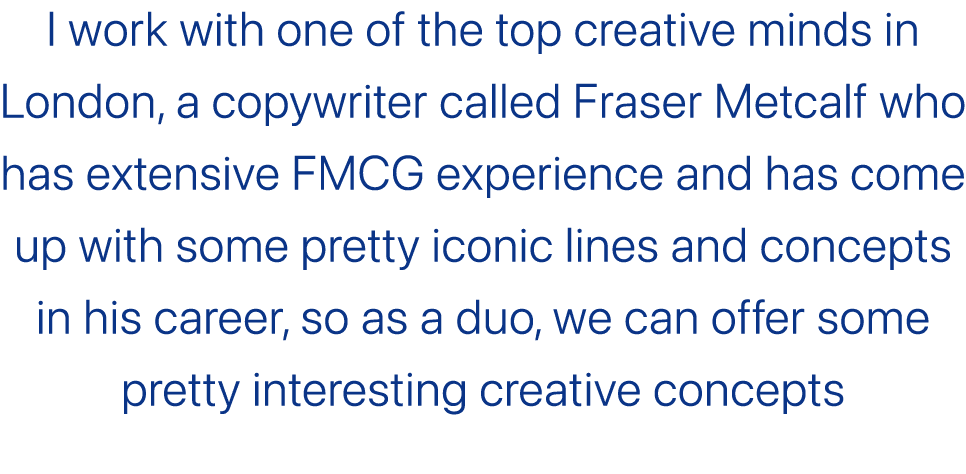 I work with one of the top creative minds in London, a copywriter called Fraser Metcalf who has extensive FMCG experi...