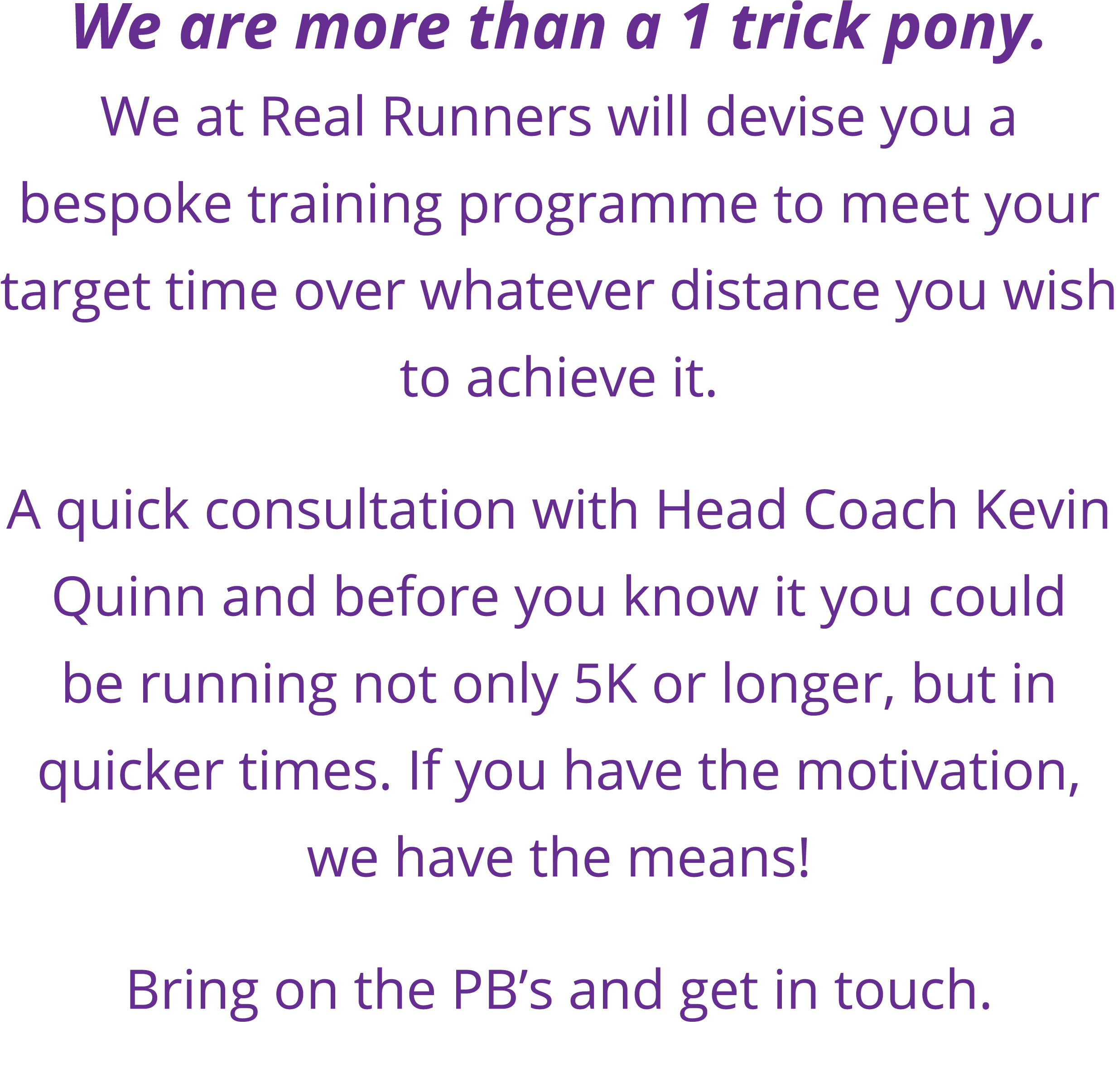 We are more than a 1 trick pony  We at Real Runners will devise you a bespoke training programme to meet your target    