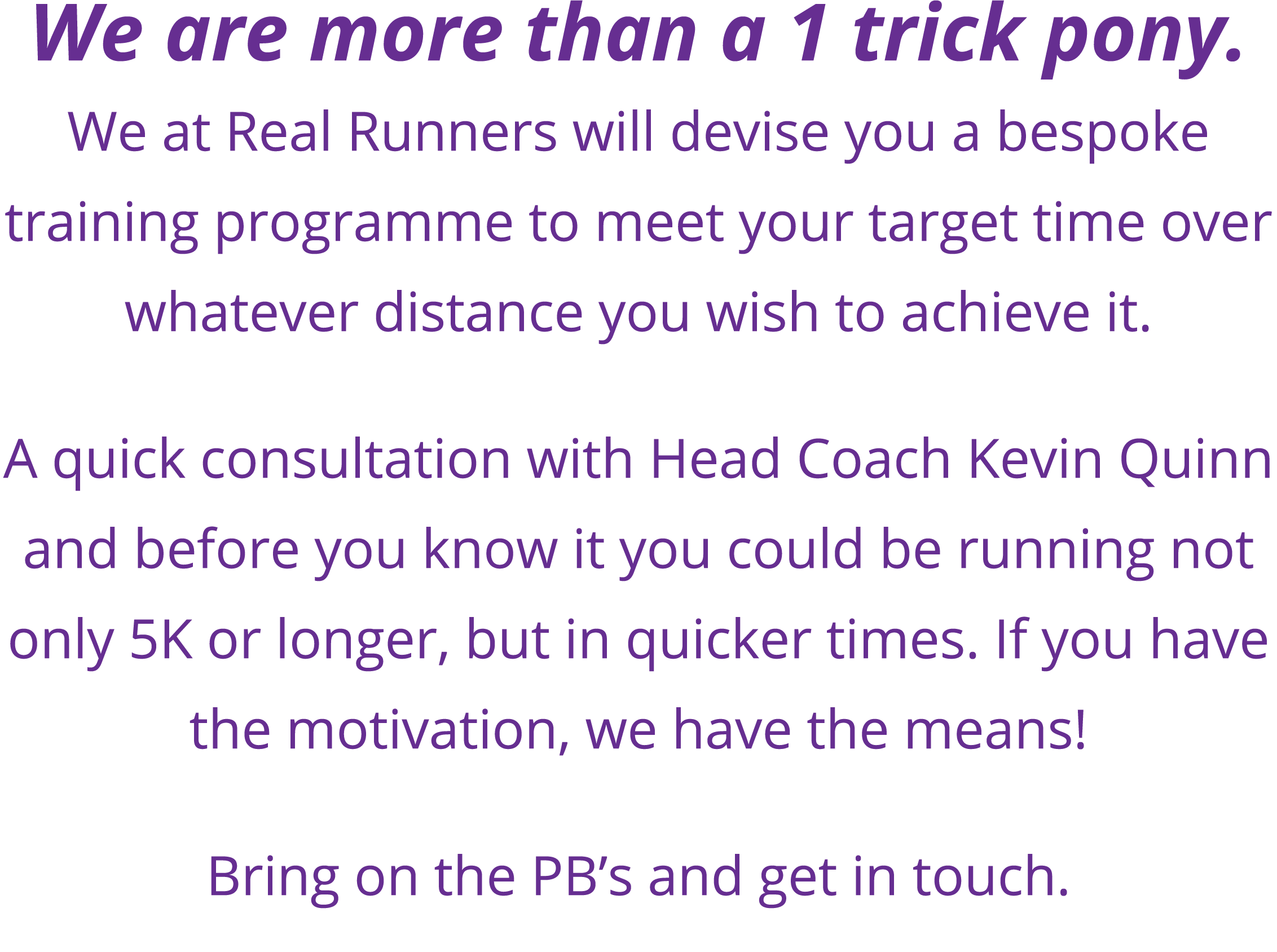 We are more than a 1 trick pony  We at Real Runners will devise you a bespoke training programme to meet your target    